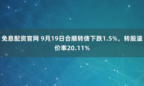 免息配资官网 9月19日合顺转债下跌1.5%，转股溢价率20.11%