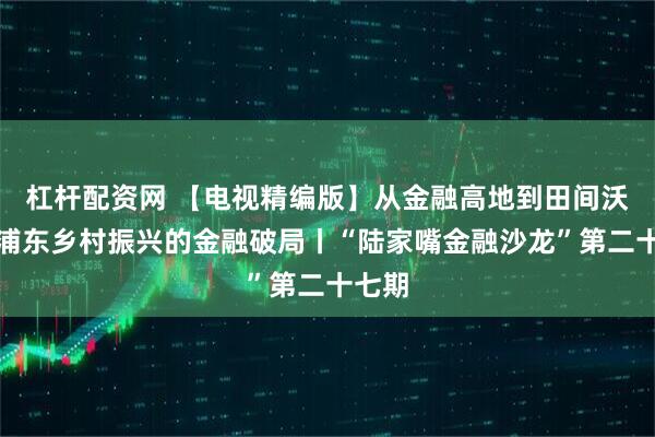 杠杆配资网 【电视精编版】从金融高地到田间沃野：浦东乡村振兴的金融破局丨“陆家嘴金融沙龙”第二十七期