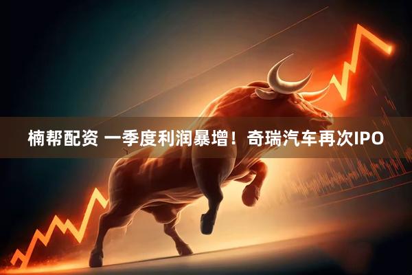 楠帮配资 一季度利润暴增！奇瑞汽车再次IPO