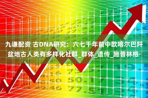 九谦配资 古DNA研究：六七千年前中欧喀尔巴阡盆地古人类有多样化社群_群体_遗传_施普林格·