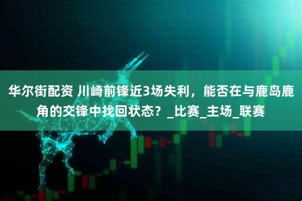 华尔街配资 川崎前锋近3场失利，能否在与鹿岛鹿角的交锋中找回状态？_比赛_主场_联赛