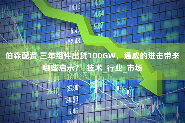 伯森配资 三年组件出货100GW，通威的进击带来哪些启示？_技术_行业_市场