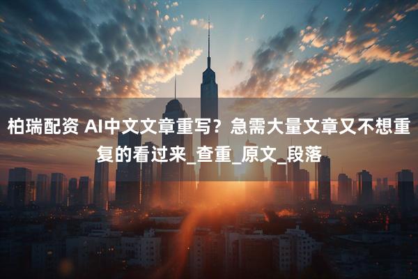 柏瑞配资 AI中文文章重写？急需大量文章又不想重复的看过来_查重_原文_段落