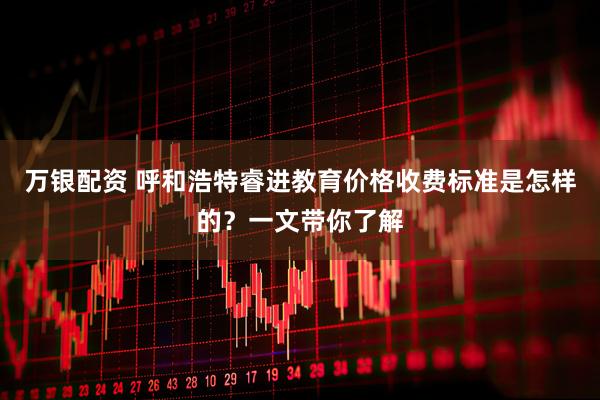 万银配资 呼和浩特睿进教育价格收费标准是怎样的？一文带你了解